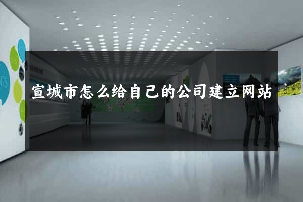 宣城市怎么给自己的公司建立网站
