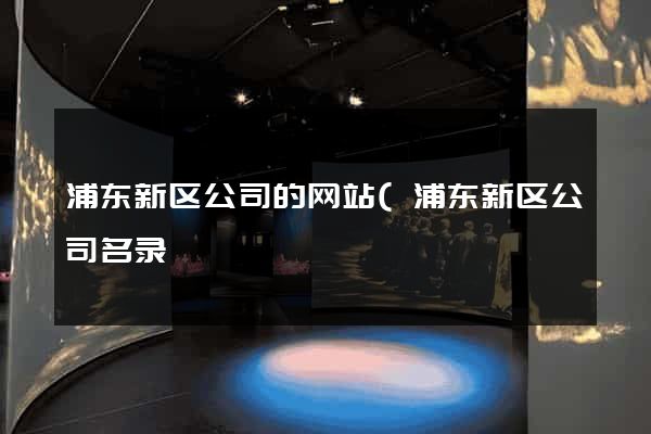 浦东新区公司的网站(浦东新区公司名录) 浦东新区公司的网站(浦东新区公司名录)