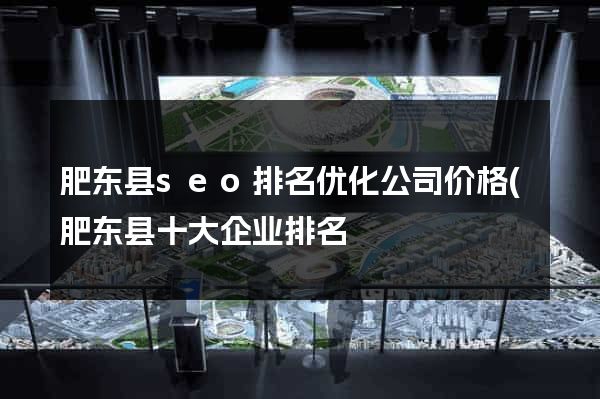 肥东县seo排名优化公司价格(肥东县十大企业排名) 肥东县seo排名优化公司价格(肥东县十大企业排名)