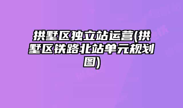 拱墅区独立站运营(拱墅区铁路北站单元规划图)