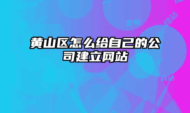 黄山区怎么给自己的公司建立网站
