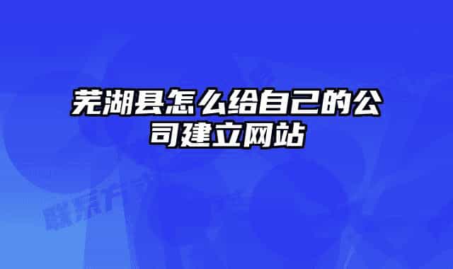 芜湖县怎么给自己的公司建立网站