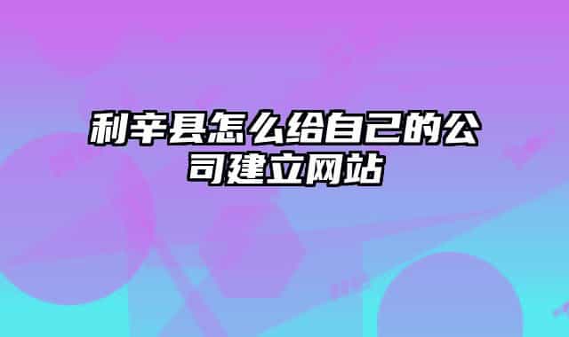 利辛县怎么给自己的公司建立网站