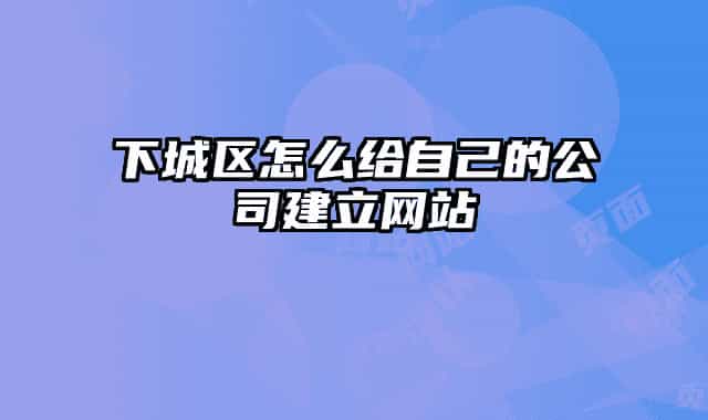 下城区怎么给自己的公司建立网站