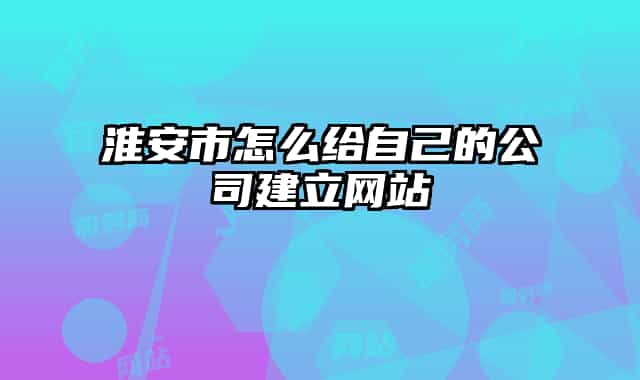 淮安市怎么给自己的公司建立网站