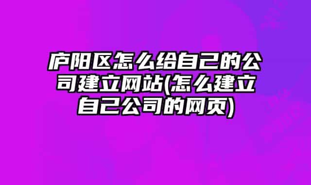 庐阳区怎么给自己的公司建立网站(怎么建立自己公司的网页)